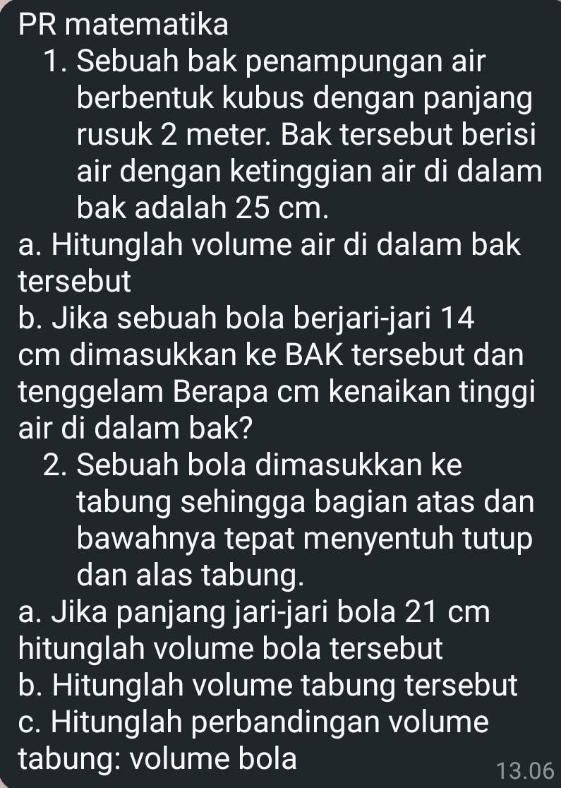 PR matematika 
1. Sebuah bak penampungan air 
berbentuk kubus dengan panjang 
rusuk 2 meter. Bak tersebut berisi 
air dengan ketinggian air di dalam 
bak adalah 25 cm. 
a. Hitunglah volume air di dalam bak 
tersebut 
b. Jika sebuah bola berjari-jari 14
cm dimasukkan ke BAK tersebut dan 
tenggelam Berapa cm kenaikan tinggi 
air di dalam bak? 
2. Sebuah bola dimasukkan ke 
tabung sehingga bagian atas dan 
bawahnya tepat menyentuh tutup 
dan alas tabung. 
a. Jika panjang jari-jari bola 21 cm
hitunglah volume bola tersebut 
b. Hitunglah volume tabung tersebut 
c. Hitunglah perbandingan volume 
tabung: volume bola 13.06