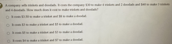 A company sells trinkets and doodads. It costs the company $30 to make 4 trinkets and 2 doodads and $40 to make 3 trinkets
and 4 doodads. How much does it cost to make trinkets and doodads?
It costs $3.50 to make a trinket and $8 to make a doodad.
It costs $3 to make a trinket and $5 to make a doodad.
It costs $5 to make a trinket and $3 to make a doodad.
It costs $4 to make a trinket and $7 to make a doodad.