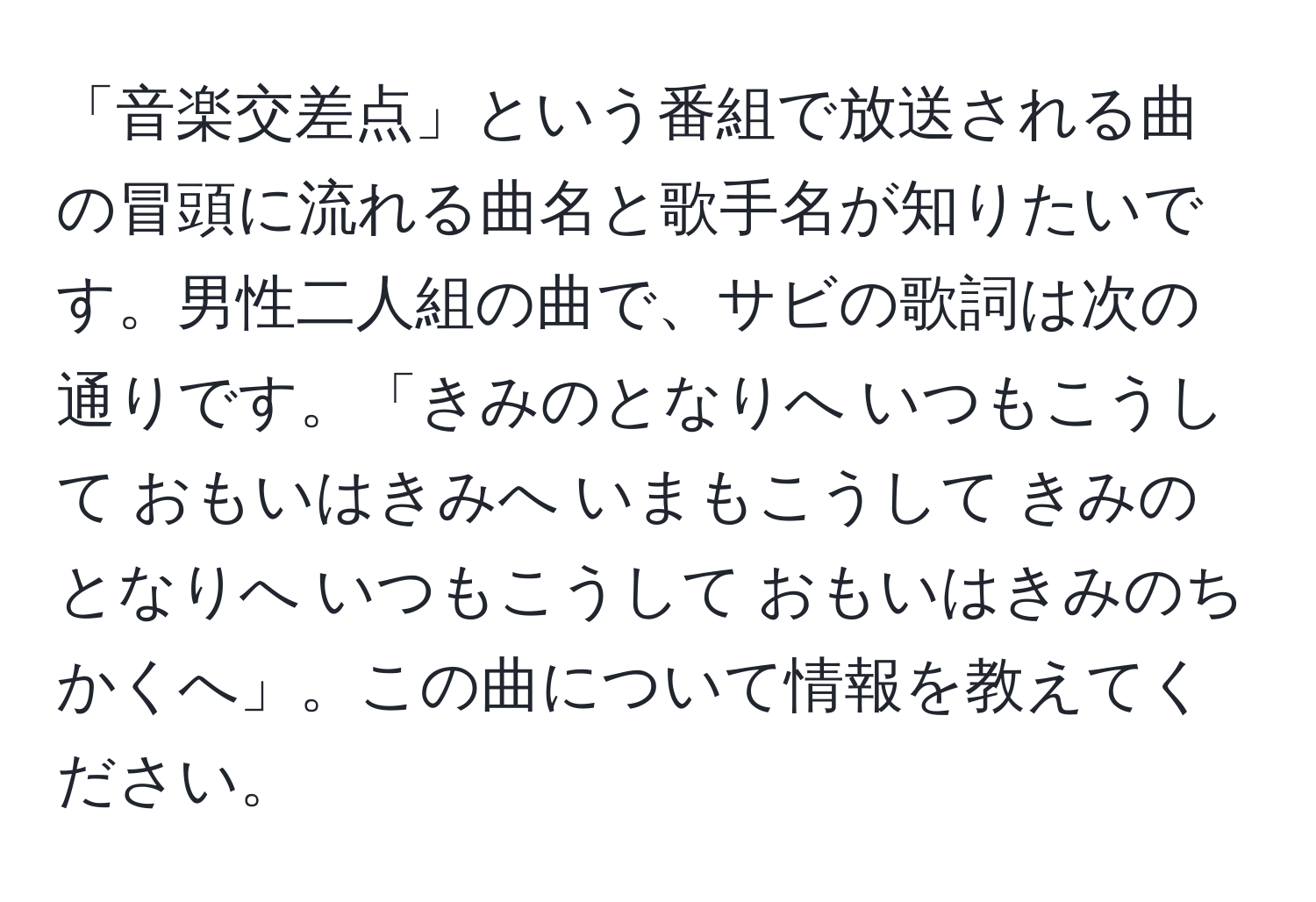 「音楽交差点」という番組で放送される曲の冒頭に流れる曲名と歌手名が知りたいです。男性二人組の曲で、サビの歌詞は次の通りです。「きみのとなりへ いつもこうして おもいはきみへ いまもこうして きみのとなりへ いつもこうして おもいはきみのちかくへ」。この曲について情報を教えてください。