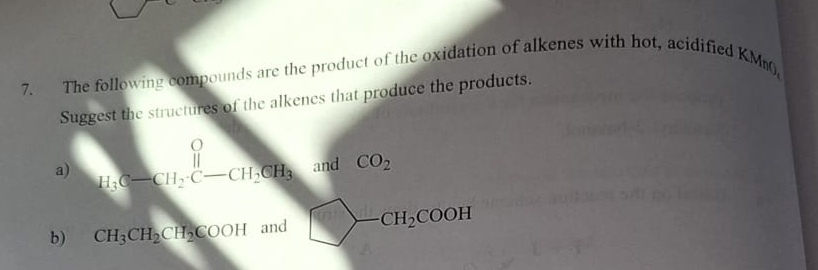 The following compounds are the product of the oxidation of alkenes with hot, acidified KM 
Suggest the structures of the alkenes that produce the products. 
a) H_3C-CH_2· C-CH_2CH_3 and CO_2
b) CH_3CH_2CH_2COOH and □ -CH_2COOH