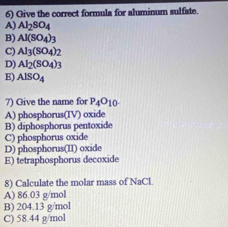 Give the correct formula for aluminum sulfate.
A) Al_2SO_4
B) Al(SO_4)_3
C) Al_3(SO_4)_2
D) Al_2(SO_4)_3
E) AlSO_4
7) Give the name for P_4O_10-
A) phosphorus(IV) oxide
B) diphosphorus pentoxide
C) phosphorus oxide
D) phosphorus(II) oxide
E) tetraphosphorus decoxide
8) Calculate the molar mass of NaCl.
A) 86.03 g/mol
B) 204.13 g/mol
C) 58.44 g/mol