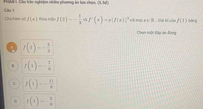 PHAN I. Câu trắc nghiệm nhiều phương án lựa chọn. (5.5đ)
Câu 1
Cho hàm số f(x) thỏa mãn f(2)=- 1/3  và f'(x)=x[f(x)]^2 vái mọi x∈ R. Giá trị của f(1) bāng
Chọn một đáp án đứng
f(1)=- 2/3 
B f(1)=- 7/6 
C f(1)=- 11/6 
D f(1)=- 2/9 