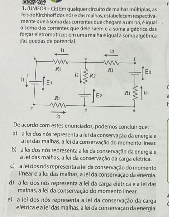 (UNIFOR - CE) Em qualquer circuito de malhas múltiplas, as
leis de Kirchhoff dos nós e das malhas, estabelecem respectiva-
mente que a soma das correntes que chegam a um nó, é igual
a soma das correntes que dele saem e a soma algébrica das
forças eletromotrizes em uma malha é igual a soma algébrica
das quedas de potencial.
a
De acordo com estes enunciados, podemos concluir que:
a) a lei dos nós representa a lei da conservação da energia e
a lei das malhas, a lei da conservação do momento linear.
b) a lei dos nós representa a lei da conservação da energia e
a lei das malhas, a lei da conservação da carga elétrica.
c) a lei dos nós representa a lei da conservação do momento
linear e a lei das malhas, a lei da conservação da energia.
d) a lei dos nós representa a lei da carga elétrica e a lei das
malhas, a lei da conservação do momento linear.
e) a lei dos nós representa a lei da conservação da carga
elétrica e a lei das malhas, a lei da conservação da energia.