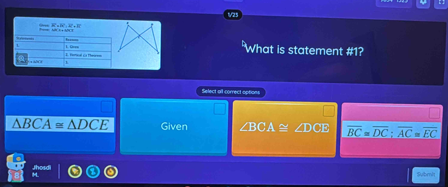 ( 
1/23
overline BC=overline DC:overline AC=overline IC.
Prove: Given: NICA = ADCE
What is statement #1?
Select all correct options
△ BCA≌ △ DCE Given ∠ BCA≌ ∠ DCE overline BC≌ overline DC; overline AC≌ overline EC
Jhosdi Submit
M.