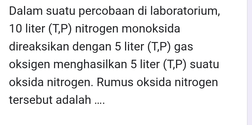 Dalam suatu percobaan di laboratorium,
10 liter (T,P) nitrogen monoksida 
direaksikan dengan 5 liter (T,P) gas 
oksigen menghasilkan 5 liter (T,P) suatu 
oksida nitrogen. Rumus oksida nitrogen 
tersebut adalah ....