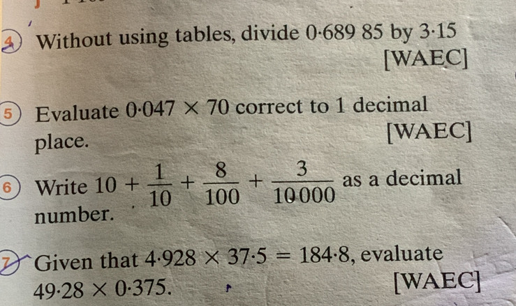 a Without using tables, divide 0·689 85 by 3·15
[WAEC] 
⑤ Evaluate 0.047* 70 correct to 1 decimal 
place. [WAEC] 
6) Write 10+ 1/10 + 8/100 + 3/10000  as a decimal 
number. 
Given that 4.928* 37.5=184.8 , evaluate
49.28* 0.375. [WAEC]