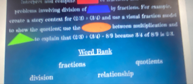 Entorpret and compute 
problems involving division of by fractions. For examplc. 
create a story context for ( 3/8 /3)+(3/4) and use a visual fraction modet 
to show the quotient; use the between multiplication and 
to explain that (2/3)/ (3/4)=8/9 because 3/4 of 8/9 is $3. 
Word Bank 
fractions quotients 
division relationship