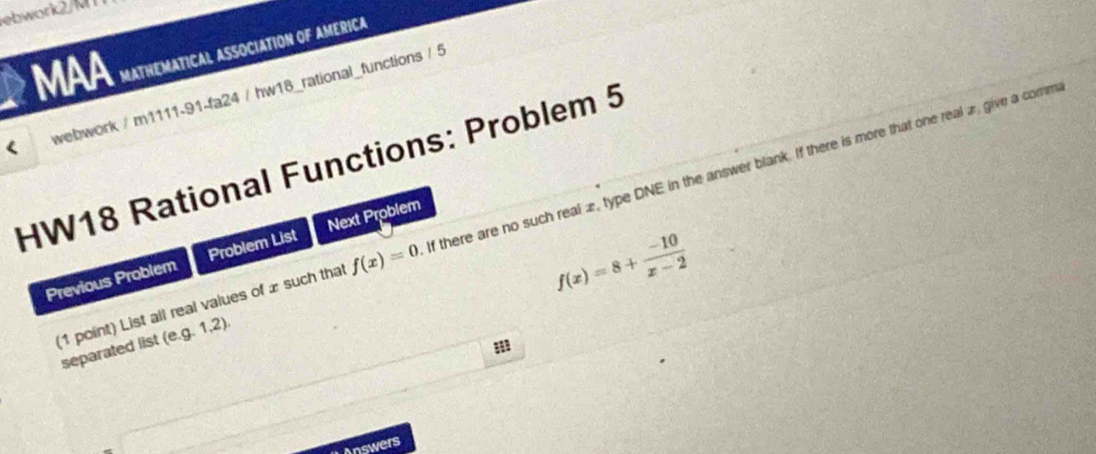 ebwork2/M 1 
MAA MATHEMATICAL ASSOCIATION OF AMERICA 
webwork / m1111-91-fa24 / hw18_rational_functions / 5 
HW18 Rational Functions: Problem 5 If there are no such real 2, type DNE in the answer blank. If there is more that one real 2 give a comm
f(x)=8+ (-10)/x-2 
Previous Problem Problem List Next Problem 
(1 point) List all real values of x such that f(x)=0
separated list (e. g.1.2). 
8 
Answers