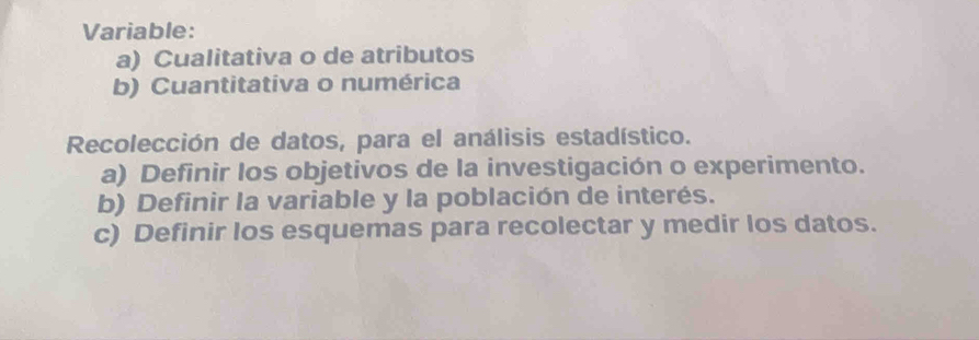 Variable:
a) Cualitativa o de atributos
b) Cuantitativa o numérica
Recolección de datos, para el análisis estadístico.
a) Definir los objetivos de la investigación o experimento.
b) Definir la variable y la población de interés.
c) Definir los esquemas para recolectar y medir los datos.