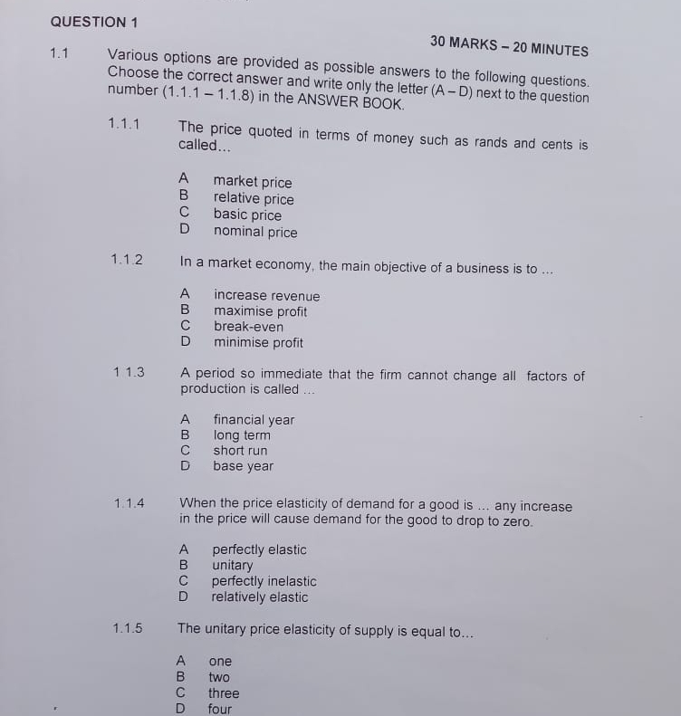 MINUTES
1.1 Various options are provided as possible answers to the following questions.
Choose the correct answer and write only the letter (A-D) next to the question
number (1.1.1-1.1.8) in the ANSWER BOOK.
1.1.1 The price quoted in terms of money such as rands and cents is
called...
A market price
B relative price
C basic price
D nominal price
1.1.2 In a market economy, the main objective of a business is to ...
A increase revenue
B maximise profit
C break-even
D minimise profit
1 1.3 A period so immediate that the firm cannot change all factors of
production is called ...
A financial year
B long term
C short run
D base year
1.1.4 . When the price elasticity of demand for a good is ... any increase
in the price will cause demand for the good to drop to zero.
A perfectly elastic
B unitary
C perfectly inelastic
D relatively elastic
1.1.5 The unitary price elasticity of supply is equal to...
A one
B two
C three
D four