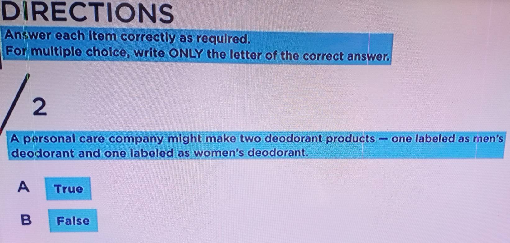 DIRECTIONS
Answer each item correctly as required.
For multiple choice, write ONLY the letter of the correct answer.
2
A personal care company might make two deodorant products — one labeled as men's
deodorant and one labeled as women's deodorant.
A True
B False