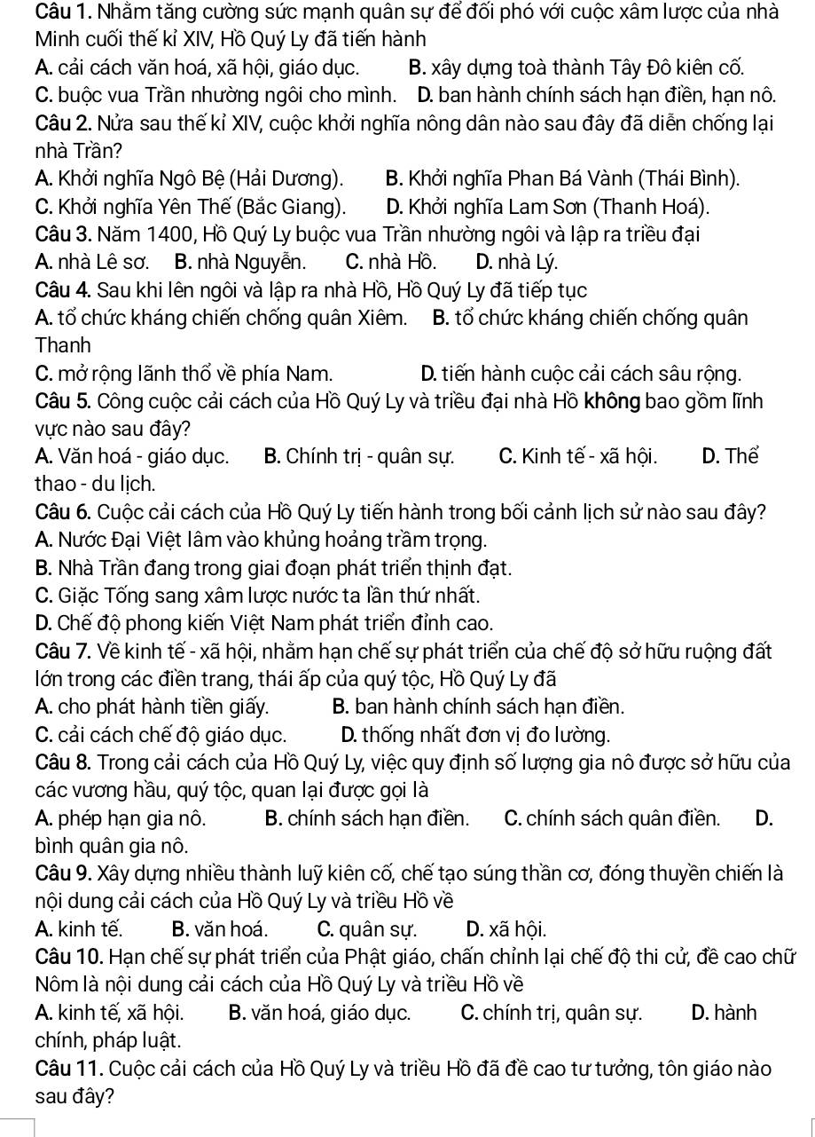 Nhằm tăng cường sức mạnh quân sự để đối phó với cuộc xâm lược của nhà
Minh cuối thế kỉ XIV, Hồ Quý Ly đã tiến hành
A. cải cách văn hoá, xã hội, giáo dục. B. xây dựng toà thành Tây Đô kiên cố.
C. buộc vua Trần nhường ngôi cho mình..D. ban hành chính sách hạn điền, hạn nô.
Câu 2. Nửa sau thế kỉ XIV, cuộc khởi nghĩa nông dân nào sau đây đã diễn chống lại
nhà Trần?
A. Khởi nghĩa Ngô Bệ (Hải Dương). B. Khởi nghĩa Phan Bá Vành (Thái Bình).
C. Khởi nghĩa Yên Thế (Bắc Giang). D. Khởi nghĩa Lam Sơn (Thanh Hoá).
Câu 3. Năm 1400, Hồ Quý Ly buộc vua Trần nhường ngôi và lập ra triều đại
A. nhà Lê sơ. B. nhà Nguyễn. C. nhà Hồ. D. nhà Lý.
Câu 4. Sau khi lên ngôi và lập ra nhà Hồ, Hồ Quý Ly đã tiếp tục
A. tổ chức kháng chiến chống quân Xiêm. B. tổ chức kháng chiến chống quân
Thanh
C. mở rộng lãnh thổ về phía Nam. D. tiến hành cuộc cải cách sâu rộng.
Câu 5. Công cuộc cải cách của Hồ Quý Ly và triều đại nhà Hồ không bao gồm lĩnh
vực nào sau đây?
A. Văn hoá - giáo dục. B. Chính trị - quân sự. C. Kinh tế - xã hội. D. Thể
thao - du lịch.
Câu 6. Cuộc cải cách của Hồ Quý Ly tiến hành trong bối cảnh lịch sử nào sau đây?
A. Nước Đại Việt lâm vào khủng hoảng trầm trọng.
B. Nhà Trần đang trong giai đoạn phát triển thịnh đạt.
C. Giặc Tống sang xâm lược nước ta lần thứ nhất.
D. Chế độ phong kiến Việt Nam phát triển đỉnh cao.
Câu 7. Về kinh tế - xã hội, nhằm hạn chế sự phát triển của chế độ sở hữu ruộng đất
lớn trong các điền trang, thái ấp của quý tộc, Hồ Quý Ly đã
A. cho phát hành tiền giấy. B. ban hành chính sách hạn điền.
C. cải cách chế độ giáo dục. D. thống nhất đơn vị đo lường.
Câu 8. Trong cải cách của Hồ Quý Ly, việc quy định số lượng gia nô được sở hữu của
các vương hầu, quý tộc, quan lại được gọi là
A phép hạn gia nô. B. chính sách hạn điền. C. chính sách quân điền. D.
bình quân gia nô.
Câu 9. Xây dựng nhiều thành luỹ kiên cố, chế tạo súng thần cơ, đóng thuyền chiến là
nội dung cải cách của Hồ Quý Ly và triều Hồ về
A. kinh tế. B. văn hoá. C. quân sự. D. xã hội.
Câu 10. Hạn chế sự phát triển của Phật giáo, chấn chỉnh lại chế độ thi cử, đề cao chữ
Nôm là nội dung cải cách của Hồ Quý Ly và triều Hồ về
A. kinh tế, xã hội. B. văn hoá, giáo dục. C. chính trị, quân sự. D. hành
chính, pháp luật.
Câu 11. Cuộc cải cách của Hồ Quý Ly và triều Hồ đã đề cao tư tưởng, tôn giáo nào
sau đây?