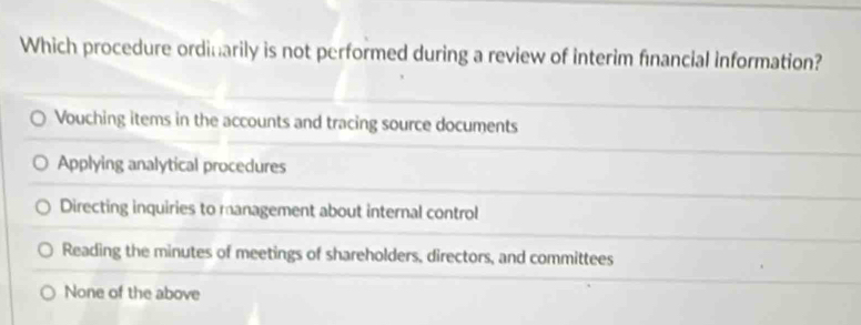 Which procedure ordinarily is not performed during a review of interim financial information?
Vouching items in the accounts and tracing source documents
Applying analytical procedures
Directing inquiries to management about internal control
Reading the minutes of meetings of shareholders, directors, and committees
None of the above