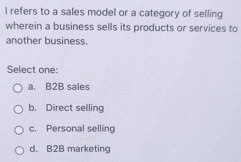 refers to a sales model or a category of selling
wherein a business sells its products or services to
another business.
Select one:
a. B2B sales
b. Direct selling
c. Personal selling
d. B2B marketing