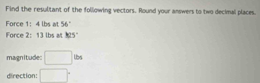 Find the resultant of the following vectors. Round your answers to two decimal places. 
Force 1: 4 lbs at 56°
Force 2: 13 lbs at 1125°
magnitude: □ lbs
direction: □°