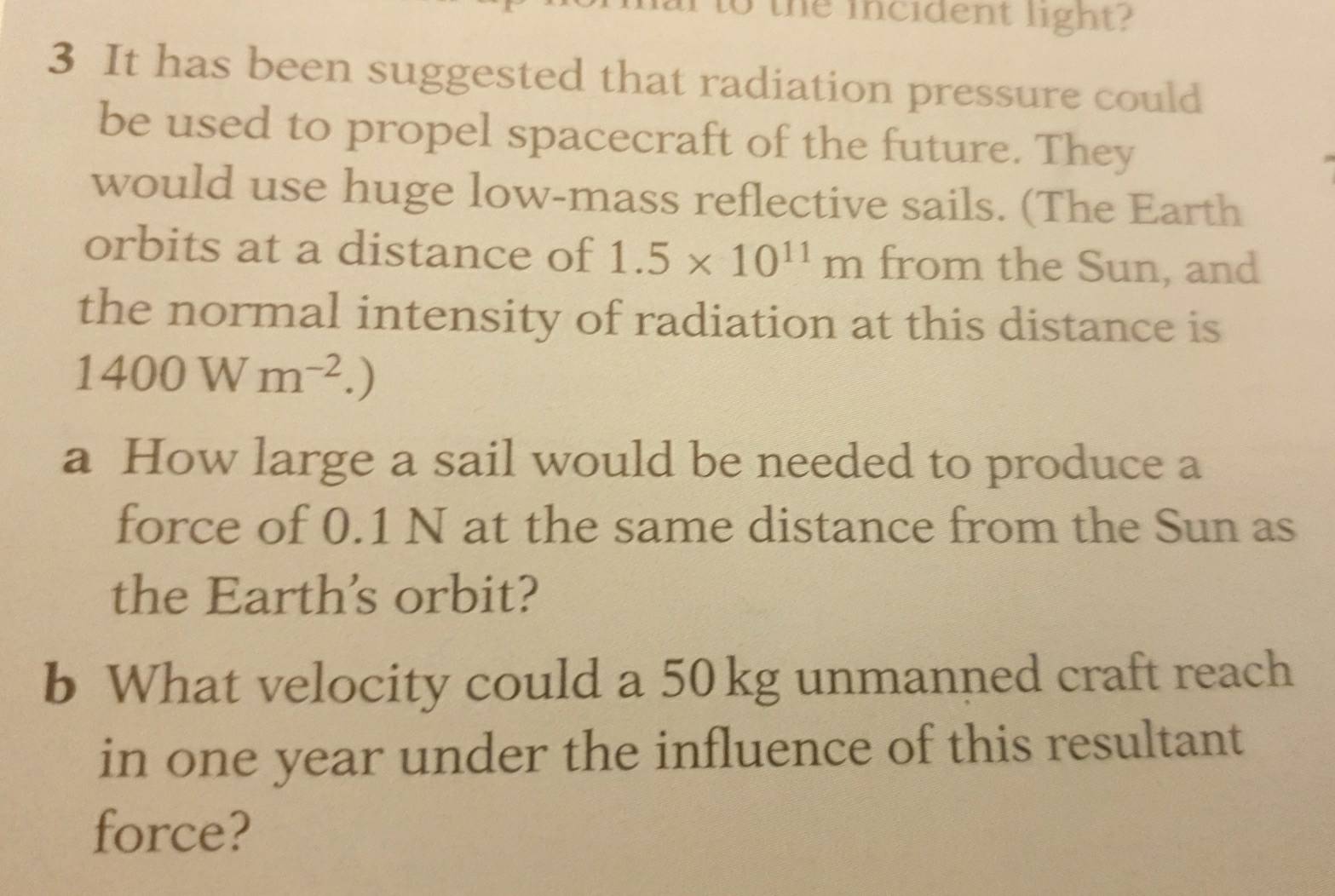 the incident light ? 
3 It has been suggested that radiation pressure could 
be used to propel spacecraft of the future. They 
would use huge low-mass reflective sails. (The Earth 
orbits at a distance of 1.5* 10^(11)m from the Sun, and 
the normal intensity of radiation at this distance is
1400Wm^(-2).) 
a How large a sail would be needed to produce a 
force of 0.1 N at the same distance from the Sun as 
the Earths orbit? 
b What velocity could a 50 kg unmanned craft reach 
in one year under the influence of this resultant 
force?