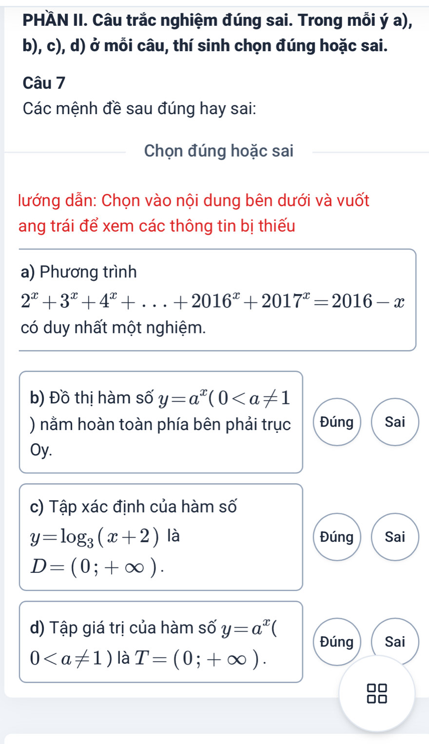 PHÄN II. Câu trắc nghiệm đúng sai. Trong mỗi ý a), 
b), c), d) ở mỗi câu, thí sinh chọn đúng hoặc sai. 
Câu 7 
Các mệnh đề sau đúng hay sai: 
Chọn đúng hoặc sai 
lướng dẫn: Chọn vào nội dung bên dưới và vuốt 
ang trái để xem các thông tin bị thiếu 
a) Phương trình
2^x+3^x+4^x+...+2016^x+2017^x=2016-x
có duy nhất một nghiệm. 
b) Đồ thị hàm số y=a^x(0
) nằm hoàn toàn phía bên phải trục Đúng Sai 
Oy. 
c) Tập xác định của hàm số
y=log _3(x+2) là Đúng Sai
D=(0;+∈fty ). 
d) Tập giá trị của hàm số y=a^x C 
Đúng Sai
0 là T=(0;+∈fty ).