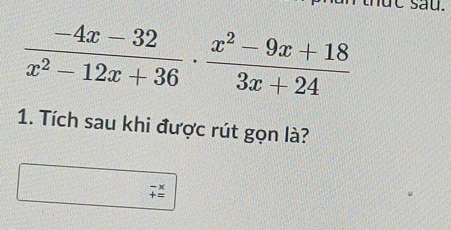 Ic s au.
 (-4x-32)/x^2-12x+36 ·  (x^2-9x+18)/3x+24 
1. Tích sau khi được rút gọn là?
beginarrayr -x +_ 