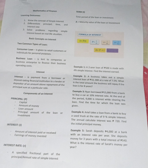 Mathematics of Finance TERM (1) 
Leaming Outcomes: Time period of the loan or investment 
1. Know the concept of Simple interest A=h
2. Differentiate principal, time, and Naturity value of the loan or investment 
interest rate 
3. Solve problems regarding simple FORMIULA OF INTEREST 
interest based on real-life situation. 
Basic Concepts on Interest I=Prt P= 1/π   r=frac 1r_v t= 1/Pr 
Two Common Types of Loan: 
Consumer Loan - is given to retail customers on A=P+I
individuals for personal purposes. 
Business Loan - is lent to companies or 
business enterprise to finance their business 
Example 1:A2 
operating costs. 4% simple interest. Find the interest earned. -year loan of P500 is made with 
Interest Example 2: A business takes out a simple 
Interest - is payment from a borrower or interest loan of 10, 000 at a rate of 7.5%. What 
deposit-taking financial institution to a lender or is the total amount the business will repay if the 
depositor of an amount above repayment of the loan is for 8 years? 
principal sum at a particular rate. Examplle 3: Ryan borrowed P15,000 from a bank 
Components of an interest to buy a car at 10% interest rate. At the end of 
PRINCIPAL: (P) the period, 9,000 is interest while clearing the 
Capital loan. Find the time for which the loan was 
Amount of maney given. 
Loan amount Example 4: Ariel takes a loan from a bank to buy 
Principal amount of the loan or a used truck at the rate of 9 % simple interest. 
investment The annual calculate interest was P 720. Find 
INTEREST: (1) 
the initial principal money. 
Example 5: Sarah deposits P4,000 at a bank 
Amount of interest paid or received with an interest rate per year. She deposits 
Earnings of money invested money for 3 years with a total interest of 540. 
What is the interest rate of Sarah's money per 
INTEREST RATE: (r)
year? 
A specified fractional part of the 
principal/Annual rate of simple interest