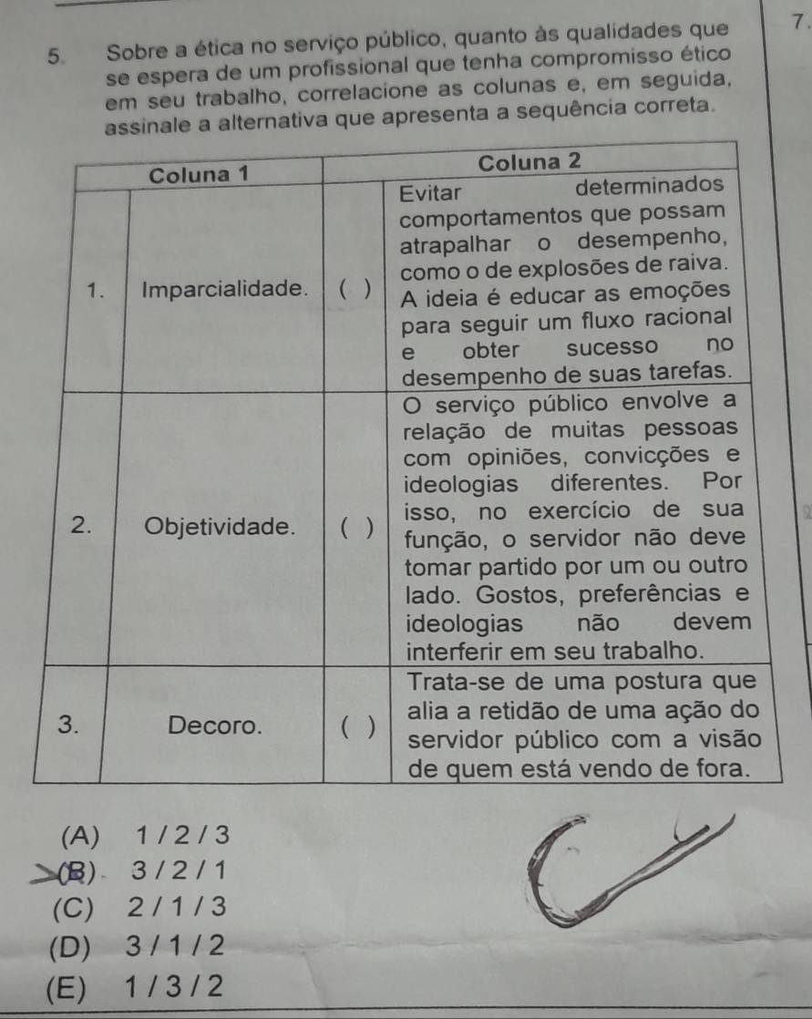 Sobre a ética no serviço público, quanto às qualidades que 7.
se espera de um profissional que tenha compromisso ético
em seu trabalho, correlacione as colunas e, em seguida,
ue apresenta a sequência correta.
a
(A) 1 / 2 / 3
(B) 3 / 2 / 1
(C) 2 / 1 / 3
(D) 3 / 1 / 2
(E) 1 / 3 / 2