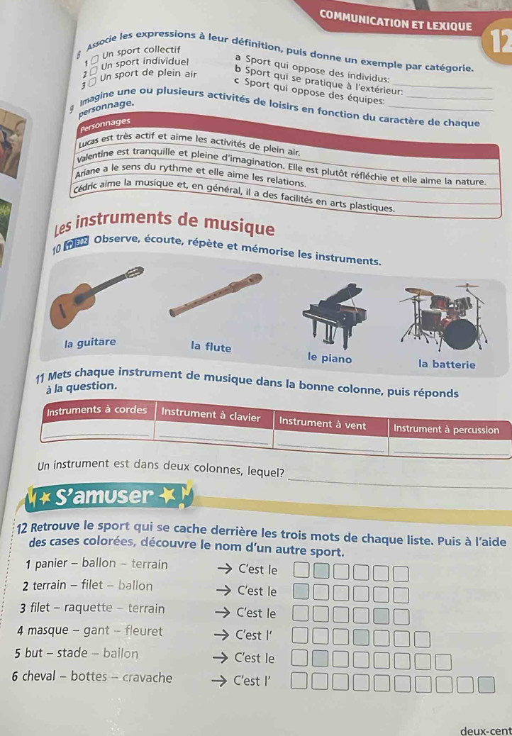 COMMUNICATION ET LEXIQUE 12
Associe les expressions à leur définition, puis donne un exemple par catégorie
1 × Un sport collectif
1× Un sport individuel
a Sport qui oppose des individus:
3 × Un sport de plein air
b Sport qui se pratique à l'extérieur:
c Sport qui oppose des équipes:_
personnage.
Imagine une ou plusieurs activités de loisirs en fonction du caractère de chaque
Personnages
Lucas est très actif et aime les activités de plein air.
Valentine est tranquille et pleine d'imagination. Elle est plutôt réfléchie et elle aime la nature.
Ariane a le sens du rythme et elle aime les relations
Cédric aime la musique et, en général, il a des facilités en arts plastiques.
Les instruments de musique
10 m8 Observe, écoute, répète et mémorise les instruments.
la guitare
la flute le piano la batterie
11 Mets chaque instrument de musique dans la bonne colonne, puis réponds
à la question.
_
_
Instruments à cordes Instrument à clavier Instrument à vent Instrument à percussion
_
_
_
Un instrument est dans deux colonnes, lequel?
× S'amuser
12 Retrouve le sport qui se cache derrière les trois mots de chaque liste. Puis à l'aide
des cases colorées, découvre le nom d’un autre sport.
1 panier - ballon - terrain C’est le
2 terrain - filet - ballon C’est le
3 filet - raquette - terrain C'est le
4 masque - gant - fleuret C’est I'
5 but - stade - bailon C'est le
6 cheval - bottes - cravache C'est I'
deux-cent