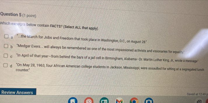 Which excerpts below contain FACTS? (Select ALL that apply).
a "....the March for Jobs and Freedom that took place in Washington, D.C., on August 28.
b "Medgar Evers... will always be remembered as one of the most impassioned activists and visionaries for equality."
"In April of that year —from behind the bars of a jail cell in Birmingham, Alabama—Dr. Martin Luther King, Jr., wrote a message"
dì *On May 28, 1963, four African American college students in Jackson, Mississippi, were assaulted for sitting at a segregated lunch
counter."
Review Answers Saved at 12:49 p