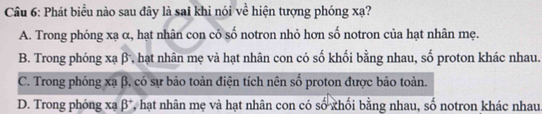 Phát biểu nào sau đây là sai khi nói về hiện tượng phóng xạ?
A. Trong phóng xạ α, hạt nhân con có số notron nhỏ hơn số notron của hạt nhân mẹ.
B. Trong phóng xạ β, hạt nhân mẹ và hạt nhân con có số khối bằng nhau, số proton khác nhau.
C. Trong phóng xạ β, có sự bảo toàn điện tích nên số proton được bảo toàn.
D. Trong phóng xạ beta^+ 7, hạt nhân mẹ và hạt nhân con có số khối bằng nhau, số notron khác nhau