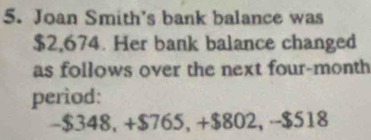 Joan Smith's bank balance was
$2,674. Her bank balance changed 
as follows over the next four-month
period:
-$348, +$765, +$802, -$518