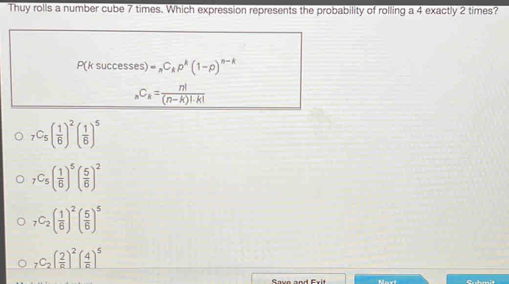 Thuy rolls a number cube 7 times. Which expression represents the probability of rolling a 4 exactly 2 times?
P(ksuccesses)=_nC_kp^k(1-p)^n-k
_nC_k= n!/(n-k)!· k! 
_7C_5( 1/6 )^2( 1/6 )^5
_7C_5( 1/6 )^5( 5/6 )^2
_7C_2( 1/6 )^2( 5/6 )^5
_7C_2( 2/R )^2( 4/R )^5
Save and Exit Nart Suhmît