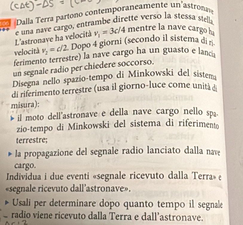 106 Dalla Terra partono contemporaneamente un’astronave 
e una nave cargo, entrambe dirette verso la stessa stella 
L'astronave ha velocità v_1=3c/4 mentre la nave cargo ha 
velocità v_2=c/2. Dopo 4 giorni (secondo il sistema di ri- 
ferimento terrestre) la nave cargo ha un guasto e lancia 
un segnale radio per chiedere soccorso. 
Disegna nello spazio-tempo di Minkowski del sistema 
di riferimento terrestre (usa il giorno-luce come unità di 
misura): 
il moto dell'astronave e della nave cargo nello spa- 
zio-tempo di Minkowski del sistema di riferimento 
terrestre; 
la propagazione del segnale radio lanciato dalla nave 
cargo. 
Individua i due eventi «segnale ricevuto dalla Terra» e 
«segnale ricevuto dall’astronave». 
Usali per determinare dopo quanto tempo il segnale 
radio viene ricevuto dalla Terra e dall’astronave.