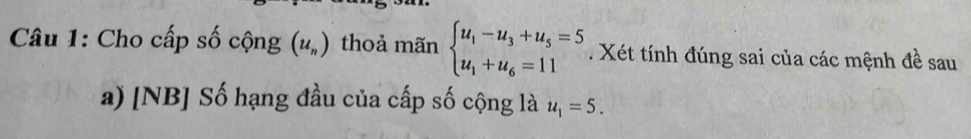 Cho cấp số cộng (u_n) thoả mãn beginarrayl u_1-u_3+u_5=5 u_1+u_6=11endarray.. Xét tính đúng sai của các mệnh đề sau 
a) [NB] Số hạng đầu của cấp số cộng là u_1=5.