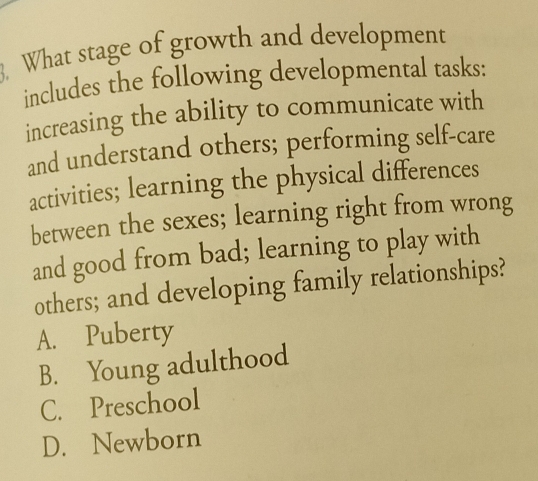 What stage of growth and development
includes the following developmental tasks:
increasing the ability to communicate with
and understand others; performing self-care
activities; learning the physical differences
between the sexes; learning right from wrong
and good from bad; learning to play with
others; and developing family relationships?
A. Puberty
B. Young adulthood
C. Preschool
D. Newborn