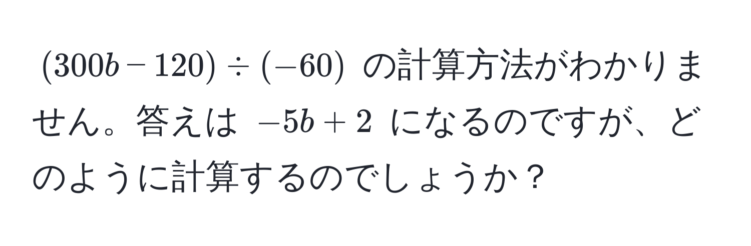 $(300b - 120) ÷ (-60)$ の計算方法がわかりません。答えは $-5b + 2$ になるのですが、どのように計算するのでしょうか？