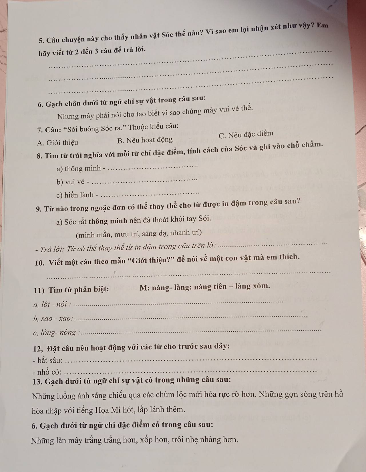 Câu chuyện này cho thấy nhân vật Sóc thế nào? Vì sao em lại nhận xét như vậy? Em
hãy viết từ 2 đến 3 câu để trả lời.
_
_
6. Gạch chân dưới từ ngữ chỉ sự vật trong câu sau:
Nhưng mày phải nói cho tao biết vì sao chúng mày vui vẻ thế.
7. Câu: “Sói buông Sóc ra.” Thuộc kiểu câu:
A. Giới thiệu B. Nêu hoạt động C. Nêu đặc điểm
8. Tìm từ trái nghĩa với mỗi từ chỉ đặc điểm, tính cách của Sóc và ghi vào chỗ chấm.
a) thông minh -
_
b) vui vẻ -
_
c) hiền lành -
_
9. Từ nào trong ngoặc đơn có thể thay thể cho từ được in đậm trong câu sau?
a) Sóc rất thông minh nên đã thoát khỏi tay Sói.
(minh mẫn, mưu trí, sáng dạ, nhanh trí)
- Trả lời: Từ có thể thay thế từ in đậm trong câu trên là:
_
10. Viết một câu theo mẫu “Giới thiệu?” để nói về một con vật mà em thích.
_
11) Tìm từ phân biệt:  M: nàng- làng: nàng tiên - làng xóm.
a, lôi - nôi :
_
b, sao - xao:
_
c, lòng- nòng
_
12, Đặt câu nêu hoạt động với các từ cho trước sau đây:
- bắt sâu:_
- nhổ cỏ:_
13. Gạch dưới từ ngữ chỉ sự vật có trong những câu sau:
Những luồng ánh sáng chiếu qua các chùm lộc mới hóa rực rỡ hơn. Những gợn sóng trên hồ
hòa nhập với tiếng Họa Mi hót, lấp lánh thêm.
6. Gạch dưới từ ngữ chỉ đặc điểm có trong câu sau:
Những làn mây trắng trắng hơn, xốp hơn, trôi nhẹ nhàng hơn.