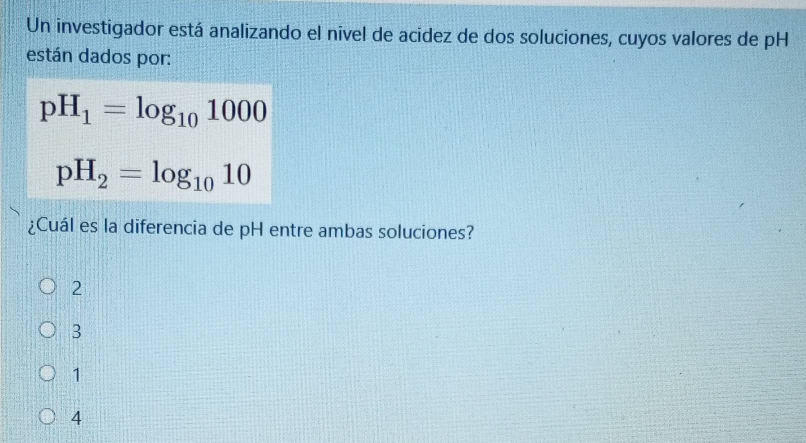 Un investigador está analizando el nivel de acidez de dos soluciones, cuyos valores de pH
están dados por:
pH_1=log _101000
pH_2=log _1010
¿Cuál es la diferencia de pH entre ambas soluciones?
2
3
1
4