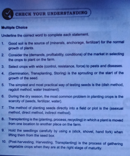 CHECK YOUR UNDERSTANDING 
Multiple Choice 
Underline the correct word to complete each statement. 
1. Good soil is the source of (minerals, anchorage, fertilizer) for the normal 
growth of plants. 
2. Consider the (demands, profitability, conditions) of the market in selecting 
the crops to plant on the farm. 
3. Select crops with wide (control, resistance, force) to pests and diseases. 
4. (Germination, Transplanting, Storing) is the sprouting or the start of the 
growth of the seed. 
5. The simplest and most practical way of testing seeds is the (dish method, 
ragdoll method, water treatment). 
6. During the dry season, the most common problem in planting crops is the 
scarcity of (seeds, fertilizer, water). 
7. The method of planting seeds directly into a field or plot is the (asexual 
method, direct method, indirect method). 
8. Transplanting is the (planting, process, recycling) in which a plant is moved 
from one location to another place on the farm. 
9. Hold the seedlings carefully by using a (stick, shovel, hand fork) when 
lifting them from the seed box . 
10. (Post-harvesting, Harvesting, Transplanting) is the process of gathering 
vegetable crops when they are at the right stage of maturity.