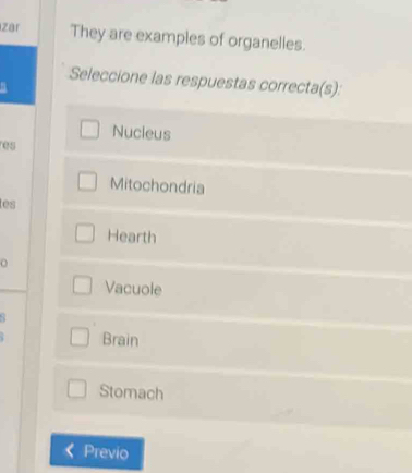 zar They are examples of organelles.
Seleccione las respuestas correcta(s):
Nucleus
res
Mitochondria
les
Hearth
Vacuole
Brain
Stomach
Previo