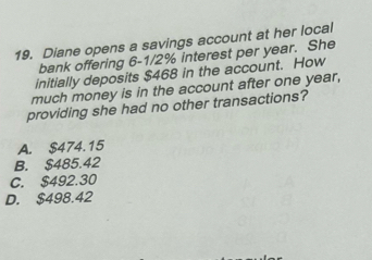 Diane opens a savings account at her local
bank offering 6-1/2% interest per year. She
initially deposits $468 in the account. How
much money is in the account after one year,
providing she had no other transactions?
A. $474.15
B. $485.42
C. $492.30
D. $498.42