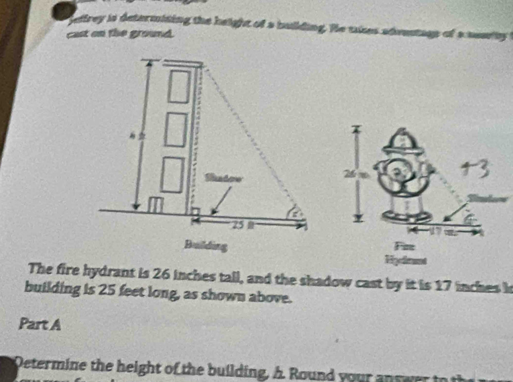 ieffrey is determiting the h eight of a building. He tke s 
cast on the ground. 
The fire hydrant is 26 inches tall, and the shadow cast by it is 17 inches h 
building is 25 feet long, as shown above. 
Part A 
Oetermine the height of the building, A Round youra r w