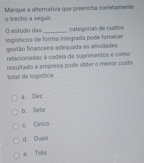 Marque a alternativa que preencha corretamente
o trecho a seguir.
O estudo das _categorias de custos
logísticos de forma integrada pode fornecer
gestão financeira adequada às atividades
relacionadas à cadeia de suprimentos e como
resultado a empresa pode obter o menor custo
total de logística.
a. Dez
b. Sete
c. Cinco
d. Duas
e. Três