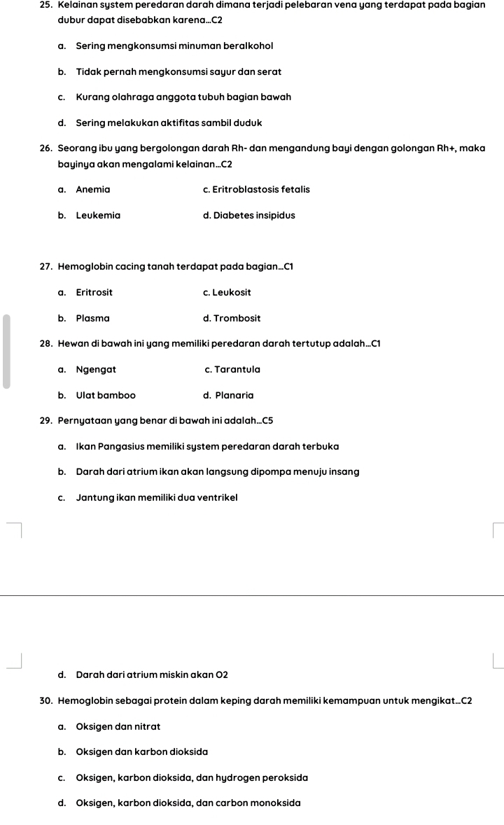 Kelainan system peredaran darah dimana terjadi pelebaran vena yang terdapat pada bagian
dubur dapat disebabkan karena... C2
a. Sering mengkonsumsi minuman beralkohol
b. Tidak pernah mengkonsumsi sayur dan serat
c. Kurang olahraga anggota tubuh bagian bawah
d. Sering melakukan aktifitas sambil duduk
26. Seorang ibu yang bergolongan darah Rh- dan mengandung bayi dengan golongan Rh+, maka
bayinya akan mengalami kelainan... C2
a. Anemia c. Eritroblastosis fetalis
b. Leukemia d. Diabetes insipidus
27. Hemoglobin cacing tanah terdapat pada bagian... C1
a. Eritrosit c. Leukosit
b. Plasma d. Trombosit
28. Hewan di bawah ini yang memiliki peredaran darah tertutup adalah.. C1
a. Ngengat c. Tarantula
b. Ulat bamboo d. Planaria
29. Pernyataan yang benar di bawah ini adalah... C5
a. Ikan Pangasius memiliki system peredaran darah terbuka
b. Darah dari atrium ikan akan langsung dipompa menuju insang
c. Jantung ikan memiliki dua ventrikel
d. Darah dari atrium miskin akan O2
30. Hemoglobin sebagai protein dalam keping darah memiliki kemampuan untuk mengikat... C2
a. Oksigen dan nitrat
b. Oksigen dan karbon dioksida
c. Oksigen, karbon dioksida, dan hydrogen peroksida
d. Oksigen, karbon dioksida, dan carbon monoksida