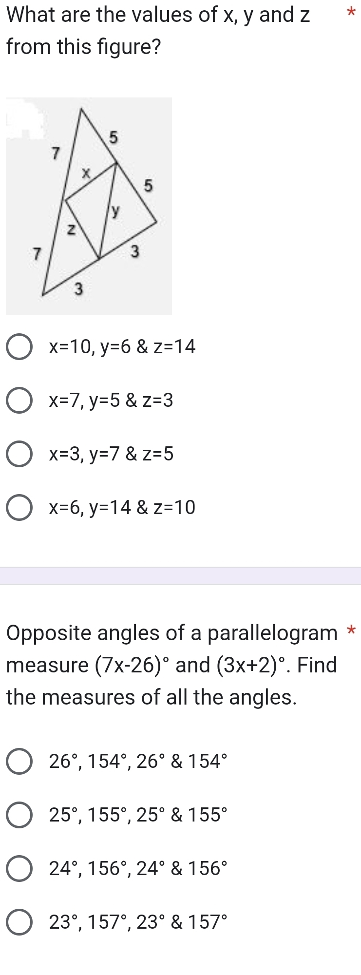 What are the values of x, y and z *
from this figure?
x=10, y=6 & z=14
x=7, y=5 & z=3
x=3, y=7 & z=5
x=6, y=14 & z=10
Opposite angles of a parallelogram *
measure (7x-26)^circ  and (3x+2)^circ . Find
the measures of all the angles.
26°, 154°, 26° & 154°
25°, 155°, 25° & 155°
24°, 156°, 24° & 156°
23°, 157°, 23° & 157°