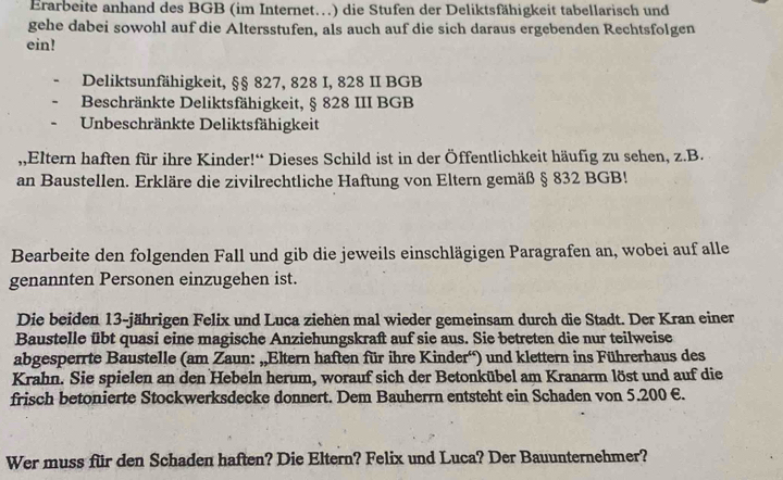 Erarbeite anhand des BGB (im Internet…) die Stufen der Deliktsfähigkeit tabellarisch und 
gehe dabei sowohl auf die Altersstufen, als auch auf die sich daraus ergebenden Rechtsfolgen 
ein! 
Deliktsunfähigkeit, §§ 827, 828 I, 828 II BGB 
Beschränkte Deliktsfähigkeit, § 828 III BGB 
Unbeschränkte Deliktsfähigkeit 
,,Eltern haften für ihre Kinder!“ Dieses Schild ist in der Öffentlichkeit häufig zu sehen, z.B. 
an Baustellen. Erkläre die zivilrechtliche Haftung von Eltern gemäß § 832 BGB! 
Bearbeite den folgenden Fall und gib die jeweils einschlägigen Paragrafen an, wobei auf alle 
genannten Personen einzugehen ist. 
Die beiden 13 -jährigen Felix und Luca ziehen mal wieder gemeinsam durch die Stadt. Der Kran einer 
Baustelle übt quasi eine magische Anziehungskraft auf sie aus. Sie betreten die nur teilweise 
abgesperrte Baustelle (am Zaun: „,Eltern haften für ihre Kinder') und klettern ins Führerhaus des 
Krahn. Sie spielen an den Hebeln herum, worauf sich der Betonkübel am Kranarm löst und auf die 
frisch betonierte Stockwerksdecke donnert. Dem Bauherrn entsteht ein Schaden von 5.200 €. 
Wer muss für den Schaden haften? Die Eltern? Felix und Luca? Der Bauunternehmer?