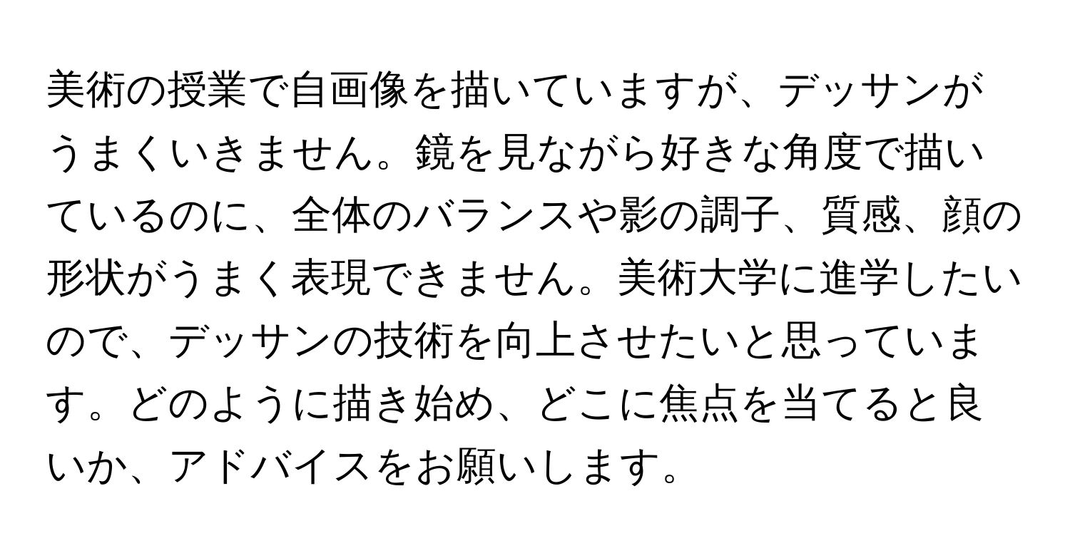 美術の授業で自画像を描いていますが、デッサンがうまくいきません。鏡を見ながら好きな角度で描いているのに、全体のバランスや影の調子、質感、顔の形状がうまく表現できません。美術大学に進学したいので、デッサンの技術を向上させたいと思っています。どのように描き始め、どこに焦点を当てると良いか、アドバイスをお願いします。