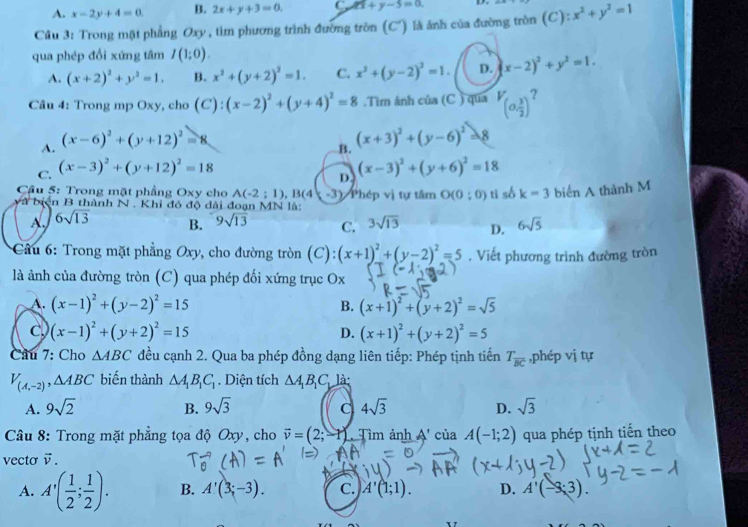 A. x-2y+4=0. B. 2x+y+3=0. C. 2x+y-5=0.
Câu 3: Trong mặt phẳng Oxy, tìm phương trình đường tròn (C') là ảnh của đường tròn (C): x^2+y^2=1
qua phép đổi xứng tâm I(1;0).
A. (x+2)^2+y^2=1. B. x^2+(y+2)^2=1. C. x^2+(y-2)^2=1. D. x-2)^2+y^2=1.
Câu 4: Trong mp Oxy, cho (C):(x-2)^2+(y+4)^2=8.Tìm ảnh cia(C) qua V_(0, 3/2 )?
A. (x-6)^2+(y+12)^2=8
B. (x+3)^2+(y-6)^2=8
C. (x-3)^2+(y+12)^2=18 (x-3)^2+(y+6)^2=18
D
Cầu 5: Trong mặt phẳng Oxy cho A(-2;1),B(4 -3) Phép vị tự tâm O(0:0) tì số k=3 biến A thành M
là biện B thành N . Khi đó độ dài đoạn MN là:
A. 6sqrt(13) 9sqrt(13) 3sqrt(13) 6sqrt(5)
B.
C.
D.
* Cầu 6: Trong mặt phẳng Oxy, cho đường tròn (C): (x+1)^2+(y-2)^2=5. Viết phương trình đường tròn
là ảnh của đường tròn (C) qua phép đối xứng trục Ox
A. (x-1)^2+(y-2)^2=15 B. (x+1)^2+(y+2)^2=sqrt(5)
C. (x-1)^2+(y+2)^2=15 D. (x+1)^2+(y+2)^2=5
Câu 7: Cho △ ABC đều cạnh 2. Qua ba phép đồng dạng liên tiếp: Phép tịnh tiến T_overline BC ,phép vị tự
V_(A,-2),△ ABC biến thành △ A_1B_1C_1. Diện tích △ A_1B_1C_b là:
A. 9sqrt(2) B. 9sqrt(3) C 4sqrt(3) D. sqrt(3)
Câu 8: Trong mặt phẳng tọa độ Oxy, cho vector v=(2;-1) Tìm ảnh A' của A(-1;2) qua phép tịnh tiến theo
vecto v.
A. A'( 1/2 ; 1/2 ). B. A'(3;-3). C. A'(1;1). D. A'(-3;3).