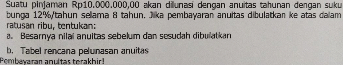 Suatu pinjaman Rp10.000.000,00 akan dilunasi dengan anuitas tahunan dengan suku 
bunga 12% /tahun selama 8 tahun. Jika pembayaran anuitas dibulatkan ke atas dalam 
ratusan ribu, tentukan: 
a. Besarnya nilai anuitas sebelum dan sesudah dibulatkan 
b. Tabel rencana pelunasan anuitas 
Pembayaran anuitas terakhir!