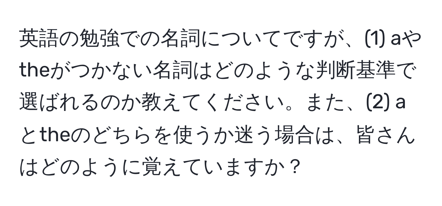 英語の勉強での名詞についてですが、(1) aやtheがつかない名詞はどのような判断基準で選ばれるのか教えてください。また、(2) aとtheのどちらを使うか迷う場合は、皆さんはどのように覚えていますか？