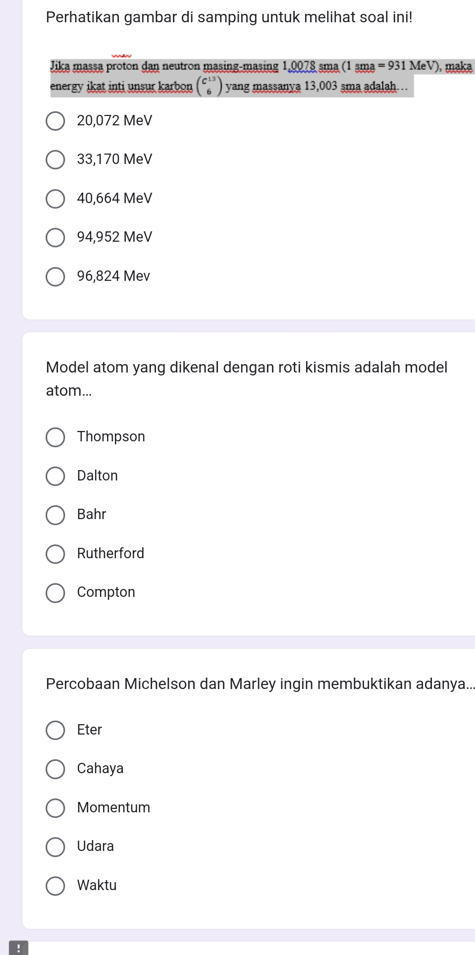 Perhatikan gambar di samping untuk melihat soal ini!
Jika massa proton dan neutron masing-masing 1,0078 sma (1 sma =931MeV) , maka
energy ikat inti unsur karbon beginpmatrix C^(13) 6endpmatrix yang massanya 13,003 sma adalah...
20,072 MeV
33,170 MeV
40,664 MeV
94,952 MeV
96,824 Mev
Model atom yang dikenal dengan roti kismis adalah model
atom...
Thompson
Dalton
Bahr
Rutherford
Compton
Percobaan Michelson dan Marley ingin membuktikan adanya..
Eter
Cahaya
Momentum
Udara
Waktu