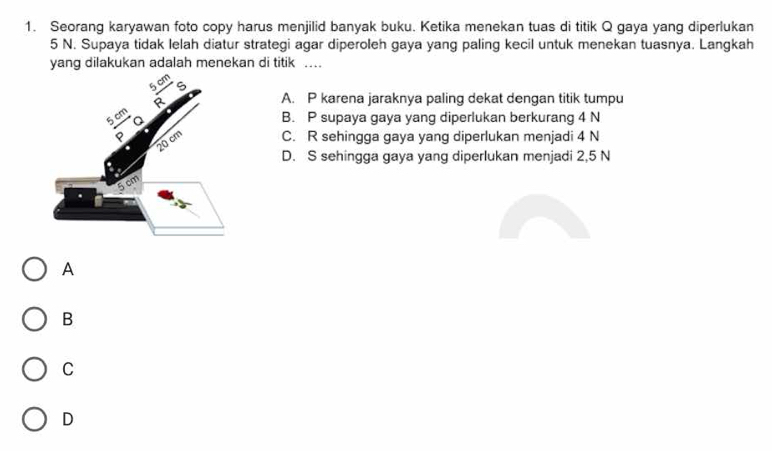 Seorang karyawan foto copy harus menjilid banyak buku. Ketika menekan tuas di titik Q gaya yang diperlukan
5 N. Supaya tidak lelah diatur strategi agar diperoleh gaya yang paling kecil untuk menekan tuasnya. Langkah
yang dilakukan adalah menekan di titik …
A. P karena jaraknya paling dekat dengan titik tumpu
B. P supaya gaya yang diperlukan berkurang 4 N
C. R sehingga gaya yang diperlukan menjadi 4 N
D. S sehingga gaya yang diperlukan menjadi 2,5 N
A
B
C
D