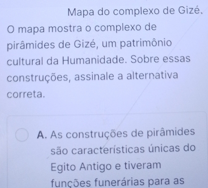 Mapa do complexo de Gizé,
O mapa mostra o complexo de
pirâmides de Gizé, um patrimônio
cultural da Humanidade. Sobre essas
construções, assinale a alternativa
correta.
A. As construções de pirâmides
são características únicas do
Egito Antigo e tiveram
funções funerárias para as